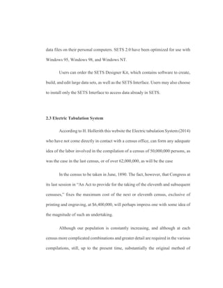 data files on their personal computers. SETS 2.0 have been optimized for use with
Windows 95, Windows 98, and Windows NT.
Users can order the SETS Designer Kit, which contains software to create,
build, and edit large data sets, as well as the SETS Interface. Users may also choose
to install only the SETS Interface to access data already in SETS.
2.3 Electric Tabulation System
According to H. Hollerith this website the Electric tabulation System (2014)
who have not come directly in contact with a census office, can form any adequate
idea of the labor involved in the compilation of a census of 50,000,000 persons, as
was the case in the last census, or of over 62,000,000, as will be the case
In the census to be taken in June, 1890. The fact, however, that Congress at
its last session in “An Act to provide for the taking of the eleventh and subsequent
censuses,” fixes the maximum cost of the next or eleventh census, exclusive of
printing and engraving, at $6,400,000, will perhaps impress one with some idea of
the magnitude of such an undertaking.
Although our population is constantly increasing, and although at each
census more complicated combinations and greater detail are required in the various
compilations, still, up to the present time, substantially the original method of
 