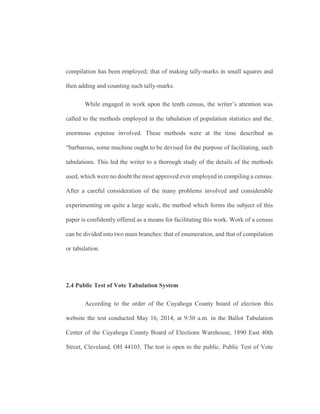 compilation has been employed; that of making tally-marks in small squares and
then adding and counting such tally-marks.
While engaged in work upon the tenth census, the writer’s attention was
called to the methods employed in the tabulation of population statistics and the.
enormous expense involved. These methods were at the time described as
“barbarous, some machine ought to be devised for the purpose of facilitating, such
tabulations. This led the writer to a thorough study of the details of the methods
used, which were no doubt the most approved ever employed in compiling a census.
After a careful consideration of the many problems involved and considerable
experimenting on quite a large scale, the method which forms the subject of this
paper is confidently offered as a means for facilitating this work. Work of a census
can be divided into two main branches: that of enumeration, and that of compilation
or tabulation.
2.4 Public Test of Vote Tabulation System
According to the order of the Cuyahoga County board of election this
website the test conducted May 16, 2014, at 9:30 a.m. in the Ballot Tabulation
Center of the Cuyahoga County Board of Elections Warehouse, 1890 East 40th
Street, Cleveland, OH 44103. The test is open to the public. Public Test of Vote
 