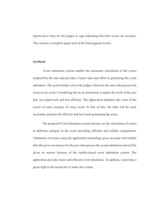 reports have lines for the judges to sign indicating that their scores are accurate.
This ensures a complete paper trail of the final pageant results.
Synthesis
Event tabulation system enables the automatic calculation of the scores
rendered by the user and provides a lesser time and effort in generating the event
tabulation. The system helps a lot to the judges which are the ones who process the
scores in an event. Considering this as an automated, it makes the work of the user
fast, less paperwork and less efficient. The application tabulates the event of the
scores of each category of every event. In line of this, the time will be track
accurately and provide efficient and fast result generating the score.
The proposed Event tabulation system focuses on the calculation of scores
in different category in the event providing efficient and reliable computation.
Tabulation of events using the application technology gives accurate and reliable
data that gives awareness for the user who process the events tabulation and will be
given an answer because of the mobile-based event tabulation system. The
application provides faster and efficient event tabulation. In addition, it provides a
green light to the researcher to make the system.
 