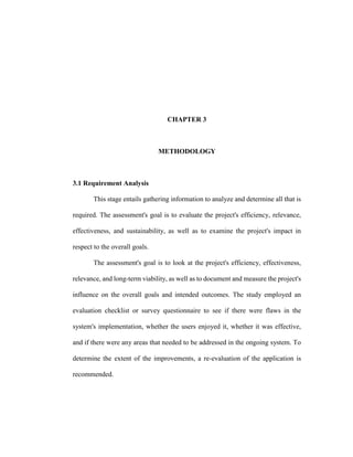 CHAPTER 3
METHODOLOGY
3.1 Requirement Analysis
This stage entails gathering information to analyze and determine all that is
required. The assessment's goal is to evaluate the project's efficiency, relevance,
effectiveness, and sustainability, as well as to examine the project's impact in
respect to the overall goals.
The assessment's goal is to look at the project's efficiency, effectiveness,
relevance, and long-term viability, as well as to document and measure the project's
influence on the overall goals and intended outcomes. The study employed an
evaluation checklist or survey questionnaire to see if there were flaws in the
system's implementation, whether the users enjoyed it, whether it was effective,
and if there were any areas that needed to be addressed in the ongoing system. To
determine the extent of the improvements, a re-evaluation of the application is
recommended.
 