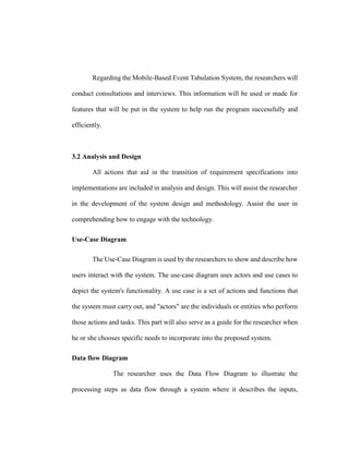 Regarding the Mobile-Based Event Tabulation System, the researchers will
conduct consultations and interviews. This information will be used or made for
features that will be put in the system to help run the program successfully and
efficiently.
3.2 Analysis and Design
All actions that aid in the transition of requirement specifications into
implementations are included in analysis and design. This will assist the researcher
in the development of the system design and methodology. Assist the user in
comprehending how to engage with the technology.
Use-Case Diagram
The Use-Case Diagram is used by the researchers to show and describe how
users interact with the system. The use-case diagram uses actors and use cases to
depict the system's functionality. A use case is a set of actions and functions that
the system must carry out, and "actors" are the individuals or entities who perform
those actions and tasks. This part will also serve as a guide for the researcher when
he or she chooses specific needs to incorporate into the proposed system.
Data flow Diagram
The researcher uses the Data Flow Diagram to illustrate the
processing steps as data flow through a system where it describes the inputs,
 