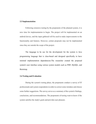 3.3 Implementation
Following extensive testing by the proponents of the planned system, it is
now time for implementation to begin. The project will be implemented on an
android device, and the input gathered will be used to make improvements to the
functionality and features. However, certain proposals may not be implemented
since they are outside the scope of the project.
The language to be use for the development for the system is Java
programming language that is class-based and designed specifically to have
minimal implementation dependencies.The researcher created the proposed
system's user interface using various system models such as PHP, MySQL, and
Bootstrap.
3.4 Testing and Evaluation
During the system's testing phase, the proponents conduct a survey of IT
professionals and system respondents in order to correct some mistakes and choose
some further suggestions. The survey serves as a summary of the system's findings,
conclusions, and recommendations. The proponents of testing want to know if the
system satisfies the study's goals and provides user pleasure.
 