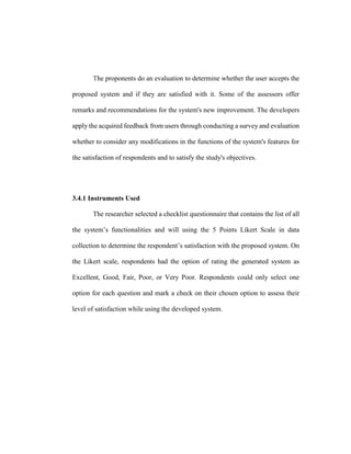 The proponents do an evaluation to determine whether the user accepts the
proposed system and if they are satisfied with it. Some of the assessors offer
remarks and recommendations for the system's new improvement. The developers
apply the acquired feedback from users through conducting a survey and evaluation
whether to consider any modifications in the functions of the system's features for
the satisfaction of respondents and to satisfy the study's objectives.
3.4.1 Instruments Used
The researcher selected a checklist questionnaire that contains the list of all
the system’s functionalities and will using the 5 Points Likert Scale in data
collection to determine the respondent’s satisfaction with the proposed system. On
the Likert scale, respondents had the option of rating the generated system as
Excellent, Good, Fair, Poor, or Very Poor. Respondents could only select one
option for each question and mark a check on their chosen option to assess their
level of satisfaction while using the developed system.
 