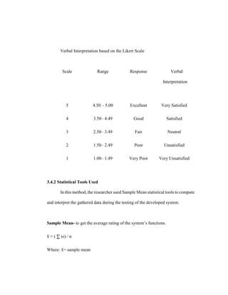 Verbal Interpretation based on the Likert Scale
Scale Range Response Verbal
Interpretation
5 4.50 – 5.00 Excellent Very Satisfied
4 3.50– 4.49 Good Satisfied
3 2.50– 3.49 Fair Neutral
2 1.50– 2.49 Poor Unsatisfied
1 1.00– 1.49 Very Poor Very Unsatisfied
3.4.2 Statistical Tools Used
In this method, the researcher used Sample Mean statistical tools to compute
and interpret the gathered data during the testing of the developed system.
Sample Mean- to get the average rating of the system’s functions.
x
̄ = ( ∑ xi) / n
Where: x
̄ = sample mean
 
