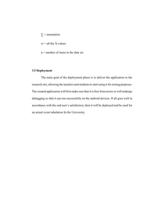 ∑ = summation
xi = all the X-values
n = number of items in the data set
3.5 Deployment
The main goal of the deployment phase is to deliver the application to the
research site, allowing the teachers and students to start using it for testing purposes.
The created application will first make sure that it is free from errors or will undergo
debugging so that it can run successfully on the android devices. If all goes well in
accordance with the end user’s satisfaction, then it will be deployed and be used for
an actual event tabulation In the University.
 