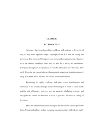 CHAPTER I
INTRODUCTION
Computers have transformed the world and will continue to do so. In all
they do, they make a positive impact on people's lives. It is used for storing and
processing data; because of their processing power and storage capacities, they may
serve as massive knowledge bases and be used for a variety of transactions.
Computers have grown in importance in everyday life as they have become a daily
need. Their rise has compelled every business and educational institution to move
away from paper-based methods and toward automated solutions.
Technology is rapidly evolving, and today every establishment and
institution in the country employs modern technologies in order to serve clients
quickly and efficiently, improve, provide accurate tabulation systems, and
anticipate fall counts and forecasts as soon as possible, and solve a variety of
problems.
There have been numerous technologies that have aided various profitable
firms. Using Android as a mobile operating system is similar. Android is a highly
 