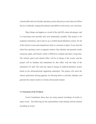 customizable and user-friendly operating system that powers more than one billion
devices worldwide, ranging from phones and tablets to televisions, cars, and more.
Many things can happen as a result of the said OS's many advantages, and
it is becoming more possible and, most importantly, portable. This project is for
academic institutions, and it aims to use a mobile-based tabulation system. For all
of the school's events and competitions, there is a structure in place. Every time the
school has sporting events or pageant contests, they tabulate and generate results
using pen, paper, and boards, which is difficult to compute and takes a long time.
The school's sports and cultural office will be in charge of the events, and the
project will be handled and maintained by that office with the help of the
institution's IT staff. The team has opted to design an android tabulation system
based on the aforementioned supporting statements. The project will assist the
school, particularly during pageants, by allowing them to calculate, tabulate, and
generate the contest results in a timely and accurate manner.
1.1 Statement of the Problem
Event Coordinators these days are using manual recordings of results in
many events. The following are the said problems when dealing with the manual
recording on events:
 