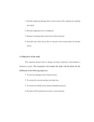 1. Records might get damage due to some reasons like: getting wet, getting
torn apart.
2. Records might get lost or misplaced.
3. Manual recording takes much more effort and time.
4. Records may look messy due to erasures and wrong inputs by human
errors.
1.2 Objectives of the study
This capstone project aims to design, develop, implement, and maintain a
tabulation system. The researchers will conduct the study with the desire for the
fulfillment of the following objectives:
1. To prevent damages due to human errors.
2. To secure the records and prevent data loss.
3. To lessen the burden from manual tabulation process.
4. Records will be printed out to have a neat outcome.
 