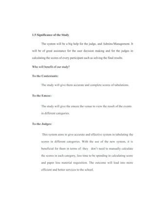 1.5 Significance of the Study
The system will be a big help for the judge, and Admins/Management. It
will be of great assistance for the user decision making and for the judges in
calculating the scores of every participant such as solving the final results.
Who will benefit of our study?
To the Contestants:
The study will give them accurate and complete scores of tabulations.
To the Emcee:
The study will give the emcee the venue to view the result of the events
in different categories.
To the Judges:
This system aims to give accurate and effective system in tabulating the
scores in different categories. With the use of the new system, it is
beneficial for them in terms of: they don’t need to manually calculate
the scores in each category, less time to be spending in calculating score
and paper less material requisition. The outcome will lead into more
efficient and better services to the school.
 