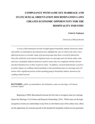 COMPLIANCE WITH SAME SEX MARRIAGE AND
      STATE SEXUAL ORIENTATION DISCRIMINATION LAWS
                     CREATES ECONOMIC OPPORTUNITY FOR THE
                                                         HOSPITALITY INDUSTRY

                                                                              Linda K. Enghagen


                                                                      University of Massachusetts



       A series of discrimination lawsuits brought against hospitality industry businesses under
state public accommodation discrimination laws highlight the ways in which some state’s laws
afford protection to a broader range of protected groups than those covered by federal law.
Given the relatively recent advent of legalized same-sex marriage and civil unions under some
state laws, hospitality industry businesses need to ensure they are compliant with the relevant
anti-discrimination laws in their respective states. In addition, research demonstrates a positive
economic impact on wedding related spending in states permitting same-sex marriage and civil
unions with a significant portion of that spending going to hospitality industry businesses for
wedding related tourism.




KEYWORDS: public accommodation, discrimination, same-sex marriage, civil unions,
economic impact



       Beginning in 2004, Massachusetts became the first state to recognize same-sex marriage

(Same-Sex Marriage, Civil Unions and Domestic Partnerships, 2011). While some see the legal

recognition of same-sex relationships in any form as a hot button issue of the culture wars, others

see the opportunity for economic growth in the demand for hospitality related services generated
 
