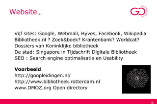 18
Website…
Vijf sites: Google, Webmail, Hyves, Facebook, Wikipedia
Bibliotheek.nl ? Zoek&boek? Krantenbank? Worldcat?
Dossiers van Koninklijke bibliotheek
De stad: Singapore in Tijdschrift Digitale Bibliotheek
SEO : Search engine optimalisatie en Usability
Voorbeeld
http://goopleidingen.nl/
http://www.bibliotheek.rotterdam.nl
www.DMOZ.org Open directory
 