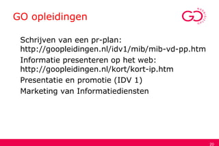 GO opleidingen
Schrijven van een pr-plan:
http://goopleidingen.nl/idv1/mib/mib-vd-pp.htm
Informatie presenteren op het web:
http://goopleidingen.nl/kort/kort-ip.htm
Presentatie en promotie (IDV 1)
Marketing van Informatiediensten
20
 