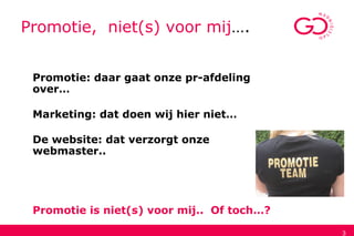 3
Promotie, niet(s) voor mij….
Promotie: daar gaat onze pr-afdeling
over…
Marketing: dat doen wij hier niet…
De website: dat verzorgt onze
webmaster..
Promotie is niet(s) voor mij.. Of toch…?
 