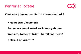 6
Periferie: locatie
Vaak een gegeven…, niet te veranderen of ?
Nieuwbouw /restylen?
Samenwonen of -werken in een gebouw..
Website, folder of brief: bereikbaarheid?
Onkruid en graffiti?
 