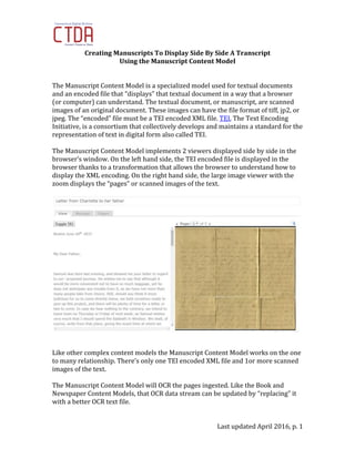 Last updated April 2016, p. 1
Creating Manuscripts To Display Side By Side A Transcript
Using the Manuscript Content Model
The Manuscript Content Model is a specialized model used for textual documents
and an encoded file that “displays” that textual document in a way that a browser
(or computer) can understand. The textual document, or manuscript, are scanned
images of an original document. These images can have the file format of tiff, jp2, or
jpeg. The “encoded” file must be a TEI encoded XML file. TEI, The Text Encoding
Initiative, is a consortium that collectively develops and maintains a standard for the
representation of text in digital form also called TEI.
The Manuscript Content Model implements 2 viewers displayed side by side in the
browser’s window. On the left hand side, the TEI encoded file is displayed in the
browser thanks to a transformation that allows the browser to understand how to
display the XML encoding. On the right hand side, the large image viewer with the
zoom displays the “pages” or scanned images of the text.
Like other complex content models the Manuscript Content Model works on the one
to many relationship. There’s only one TEI encoded XML file and 1or more scanned
images of the text.
The Manuscript Content Model will OCR the pages ingested. Like the Book and
Newspaper Content Models, that OCR data stream can be updated by “replacing” it
with a better OCR text file.
 