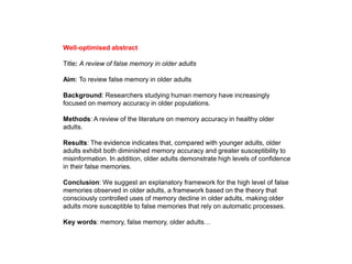 Well-optimised abstract
Title: A review of false memory in older adults
Aim: To review false memory in older adults
Background: Researchers studying human memory have increasingly
focused on memory accuracy in older populations.
Methods: A review of the literature on memory accuracy in healthy older
adults.
Results: The evidence indicates that, compared with younger adults, older
adults exhibit both diminished memory accuracy and greater susceptibility to
misinformation. In addition, older adults demonstrate high levels of confidence
in their false memories.
Conclusion: We suggest an explanatory framework for the high level of false
memories observed in older adults, a framework based on the theory that
consciously controlled uses of memory decline in older adults, making older
adults more susceptible to false memories that rely on automatic processes.
Key words: memory, false memory, older adults…
 