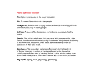 Poorly-optimised abstract
Title: False remembering in the senior population
Aim: To review false memory in older people
Background: Researchers studying human recall have increasingly focused
on memory accuracy in elderly people.
Methods: A review of the literature on remembering accuracy in healthy
elders.
Results: The evidence indicates that, compared with younger adults, older
people exhibit both diminished accuracy in memories and greater susceptibility
to misinformation. In addition, older adults demonstrate high levels of
confidence in their false recall.
Conclusion: We suggest an explanatory framework for the high level
of decline observed in seniors, a framework based on the theory that
consciously controlled uses of memory decline in older adults, making older
adults more susceptible to false memories that rely on automatic processes.
Key words: ageing, recall, psychology, gerontology
 