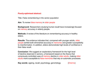 Poorly-optimised abstract
Title: False remembering in the senior population
Aim: To review false memory in older people
Background: Researchers studying human recall have increasingly focused
on memory accuracy in elderly people.
Methods: A review of the literature on remembering accuracy in healthy
elders.
Results: The evidence indicates that, compared with younger adults, older
people exhibit both diminished accuracy in memories and greater susceptibility
to misinformation. In addition, elders demonstrate high levels of confidence in
their false recall.
Conclusion: We suggest an explanatory framework for the high level
of decline observed in seniors, a framework based on the theory that
consciously controlled uses of memory decline in older adults, making older
adults more susceptible to false memories that rely on automatic processes.
Key words: ageing, recall, psychology, gerontology (9 terms)
 
