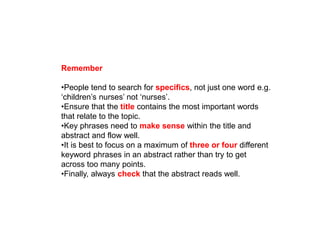 Remember
•People tend to search for specifics, not just one word e.g.
‘children’s nurses’ not ‘nurses’.
•Ensure that the title contains the most important words
that relate to the topic.
•Key phrases need to make sense within the title and
abstract and flow well.
•It is best to focus on a maximum of three or four different
keyword phrases in an abstract rather than try to get
across too many points.
•Finally, always check that the abstract reads well.
 