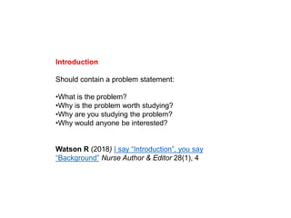 Introduction
Should contain a problem statement:
•What is the problem?
•Why is the problem worth studying?
•Why are you studying the problem?
•Why would anyone be interested?
Watson R (2018) I say “Introduction”, you say
“Background” Nurse Author & Editor 28(1), 4
 