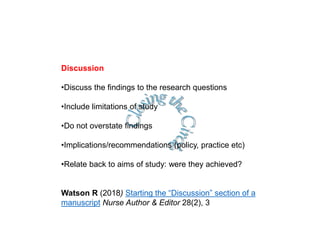 Discussion
•Discuss the findings to the research questions
•Include limitations of study
•Do not overstate findings
•Implications/recommendations (policy, practice etc)
•Relate back to aims of study: were they achieved?
Watson R (2018) Starting the “Discussion” section of a
manuscript Nurse Author & Editor 28(2), 3
 