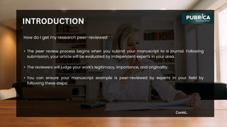 • The peer review process begins when you submit your manuscript to a journal. Following
submission, your article will be evaluated by independent experts in your area.
• The reviewers will judge your work's legitimacy, importance, and originality.
• You can ensure your manuscript example is peer-reviewed by experts in your field by
following these steps:
Contd..
INTRODUCTION
How do I get my research peer-reviewed
 