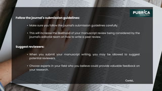 Follow the journal's submission guidelines:
Contd..
• Make sure you follow the journal's submission guidelines carefully.
• This will increase the likelihood of your manuscript review being considered by the
journal's editorial team on how to write a peer review.
Suggest reviewers:
• When you submit your manuscript writing, you may be allowed to suggest
potential reviewers.
• Choose experts in your field who you believe could provide valuable feedback on
your research.
 