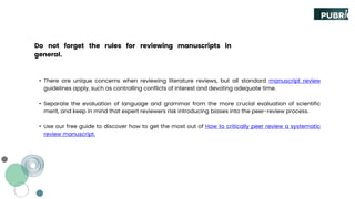 Do not forget the rules for reviewing manuscripts in
general.
• There are unique concerns when reviewing literature reviews, but all standard manuscript review
guidelines apply, such as controlling conflicts of interest and devoting adequate time.
• Separate the evaluation of language and grammar from the more crucial evaluation of scientific
merit, and keep in mind that expert reviewers risk introducing biases into the peer-review process.
• Use our free guide to discover how to get the most out of How to critically peer review a systematic
review manuscript.
 