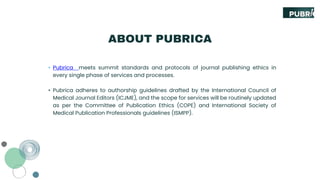 ABOUT PUBRICA
• Pubrica meets summit standards and protocols of journal publishing ethics in
every single phase of services and processes.
• Pubrica adheres to authorship guidelines drafted by the International Council of
Medical Journal Editors (ICJME), and the scope for services will be routinely updated
as per the Committee of Publication Ethics (COPE) and International Society of
Medical Publication Professionals guidelines (ISMPP).
 