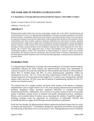 August 25, 2021 Page 1 of 37
THE DARK SIDE OF PHARMA GLOBALIZATION
U.S. dependency on foreign pharmaceutical production imposes vulnerability to failure
Authors: Veronika Valdova, D.V.M. and Ronald L Sheckler
Affiliation: Arete-Zoe, LLC
ABSTRACT
Pharmaceutical supply chains have become increasingly complex due to the shift of manufacturing and
critical operations to Asia. U.S. pharmaceutical dependency on foreign sole-source production of essential
materials imposes vulnerability affecting the entire industry and national health systems from interruption
by exposure to natural events and man-made threats, both accidental and criminal as well as political. Sector
vulnerabilities stem from complex regulatory landscape, difficulties for enforcement of quality standards
at foreign facilities, single-source supply chain resulting from limited sourcing options, increasing shipping
distance exposure to both natural events and complicated by maritime chokepoints. Periodic and chronic
shortages of many essential products across therapeutic categories have been significant for more than a
decade. The Covid-19 crisis aggravated some of these long-standing issues and made the systemic
vulnerabilities publicly evident. The combination of limited capacity to exercise control over essential
commodities, the long-term trend of outsourcing, with the politicization of business relationships causes
the entire pharmaceutical industrial sector to be internationally dependent, creating numerous potentials for
systemic failure.
INTRODUCTION
U.S. pharmaceutical dependency on foreign sole-source production of essential materials imposes
vulnerability affecting the entire industry and national health systems from interruption by
exposure to natural events and man-made threats, both accidental and criminal as well as political.
About 40% of finished drugs and 80% of active pharmaceutical ingredients (APIs) are
manufactured overseas. The U.S. Food and Drug Administration (FDA) has the mandate to
conduct inspections of foreign facilities that supply the U.S. market, issue warning letters, and halt
imports where necessary. In 2018, more than 60 percent of manufacturing facilities for the U.S.
market were located overseas.1
The constant hunt for a cheaper product and better profit margins in the absence of adequate
standardization and oversight remains one of the most pressing pharmaceutical manufacturing
problems. Regulatory bodies encounter significant difficulties in oversight of foreign
manufacturing facilities. Additionally, lack of control over quality systems results in inconsistent
quality of products, cutting corners in synthesis and quality management process, compliance
failures, and eventually denial of market access, decreasing the number of qualified suppliers.
Resulting shortages create the opportunity for introduction of misbranded, falsified, and
counterfeit products in supply chains through criminal and political exploitation.
In the last four decades, the pharmaceutical industry underwent profound changes due to a series
of mergers and acquisitions.2
Consolidation changed the operational environment and prompted
the outsourcing of operations to low-cost locations in Asia. Although pharma revenues worldwide
 