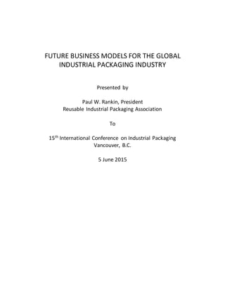 FUTURE BUSINESS MODELS FOR THE GLOBAL
INDUSTRIAL PACKAGING INDUSTRY
Presented by
Paul W. Rankin, President
Reusable Industrial Packaging Association
To
15th
International Conference on Industrial Packaging
Vancouver, B.C.
5 June 2015
 
