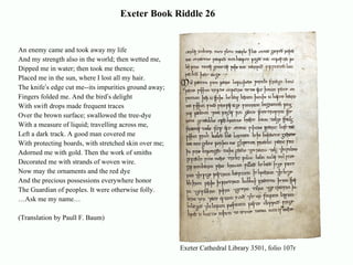 Exeter Book Riddle 26 An enemy came and took away my life And my strength also in the world; then wetted me, Dipped me in water; then took me thence; Placed me in the sun, where I lost all my hair.  The knife ’ s edge cut me--its impurities ground away; Fingers folded me. And the bird ’ s delight With swift drops made frequent traces Over the brown surface; swallowed the tree-dye With a measure of liquid; travelling across me, Left a dark track. A good man covered me With protecting boards, with stretched skin over me;  Adorned me with gold. Then the work of smiths Decorated me with strands of woven wire.  Now may the ornaments and the red dye And the precious possessions everywhere honor The Guardian of peoples. It were otherwise folly.  … Ask me my name…  (Translation by Paull F. Baum) Exeter Cathedral Library 3501, folio 107r 