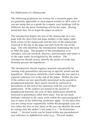 For Publication of a Manuscript
The following guidelines are written for a research paper, but
are generally applicable to most papers written in APA style. If
you are using this as a guide for a report, your headings will be
different, but the basic formatting will be the same. Having
noted that fact, let us begin the paper in earnest.
The introduction begins the text of the manuscript on a new
page with the short title and page number in the upper right-
hand corner of the manuscript and the title of the manuscript
centered at the top of the page one inch from the top of the
page. The title identifies the introduction eliminating the need
to label the page. The purpose of the introduction is to
introduce relevant research, theories, and literature and relate it
to the topic under investigation by the authors. The
introduction should clearly identify the points of study and
formally present the hypothesis.
The introduction should organize material conceptually by
starting with generalities and moving to specific points and the
hypothesis. References should be cited within the text and in a
separate reference list at the end of the paper. Within the text,
if the authors are not specifically mentioned in the quoted or
paraphrased material, their names should be enclosed in
parentheses at the end of the statement with the year of their
publication. If the authors are named in the quoted or
paraphrased material, the year of their publication should be
enclosed in parentheses after their name. You do not need
multiple citations to the same work within the same paragraph if
one or more of the following conditions apply: A) the ideas that
you are citing occur sequentially within the paragraph (you can
cite either the first or last idea); or B) you can identify the work
by stating only the author’s last name (i.e., “As Gottesman
noted…”. Several works can be listed within one parenthetical
text reference in alphabetical order (e.g., “Several studies
 
