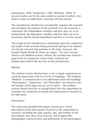 (Gottesman, 1994, Turkheimer, 1993, Williams, 1994). If
several studies are by the same author or group of authors, list
them in order of publication, starting with the earliest.
The introduction should also conceptually organize the research
and introduce the purpose of the research, how the research is
structured, the independent variables and how they are to be
manipulated, the dependent variables and how they are to be
measured, and the formal hypothesis and how it is to be tested.
The length of the introduction is dependent upon the complexity
and depth of the research being presented and upon the amount
of relevant research that pertains to the topic, however, the
normal length should be about two pages. The next section,
which is the Method section, follows the introduction without a
page break by typing the section label centered one
double‑space below the last line of the introduction.
Method
The method section detailed here is for a single-experiment or
research manuscript with two levels of headings. The heading
"Method" is centered and is not underlined while the headings
"Participants", "Apparatus", and "Procedure" are located at the
left margin of the page and are set in italics. The method
section should describe in enough detail how the experiment or
research was conducted to enable the experiment or research to
be replicated.
Participants
The subsection headed Participants should give a brief
description of the participants involved in the experiment or
research, including the type, gender, age, and number of the
participants, how they were selected, and if applicable,
demographic characteristics and affiliations of the participants
 