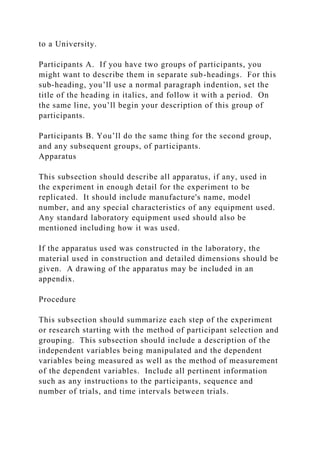 to a University.
Participants A. If you have two groups of participants, you
might want to describe them in separate sub-headings. For this
sub-heading, you’ll use a normal paragraph indention, set the
title of the heading in italics, and follow it with a period. On
the same line, you’ll begin your description of this group of
participants.
Participants B. You’ll do the same thing for the second group,
and any subsequent groups, of participants.
Apparatus
This subsection should describe all apparatus, if any, used in
the experiment in enough detail for the experiment to be
replicated. It should include manufacture's name, model
number, and any special characteristics of any equipment used.
Any standard laboratory equipment used should also be
mentioned including how it was used.
If the apparatus used was constructed in the laboratory, the
material used in construction and detailed dimensions should be
given. A drawing of the apparatus may be included in an
appendix.
Procedure
This subsection should summarize each step of the experiment
or research starting with the method of participant selection and
grouping. This subsection should include a description of the
independent variables being manipulated and the dependent
variables being measured as well as the method of measurement
of the dependent variables. Include all pertinent information
such as any instructions to the participants, sequence and
number of trials, and time intervals between trials.
 