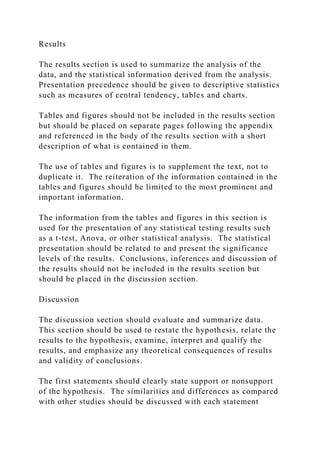 Results
The results section is used to summarize the analysis of the
data, and the statistical information derived from the analysis.
Presentation precedence should be given to descriptive statistics
such as measures of central tendency, tables and charts.
Tables and figures should not be included in the results section
but should be placed on separate pages following the appendix
and referenced in the body of the results section with a short
description of what is contained in them.
The use of tables and figures is to supplement the text, not to
duplicate it. The reiteration of the information contained in the
tables and figures should be limited to the most prominent and
important information.
The information from the tables and figures in this section is
used for the presentation of any statistical testing results such
as a t-test, Anova, or other statistical analysis. The statistical
presentation should be related to and present the significance
levels of the results. Conclusions, inferences and discussion of
the results should not be included in the results section but
should be placed in the discussion section.
Discussion
The discussion section should evaluate and summarize data.
This section should be used to restate the hypothesis, relate the
results to the hypothesis, examine, interpret and qualify the
results, and emphasize any theoretical consequences of results
and validity of conclusions.
The first statements should clearly state support or nonsupport
of the hypothesis. The similarities and differences as compared
with other studies should be discussed with each statement
 