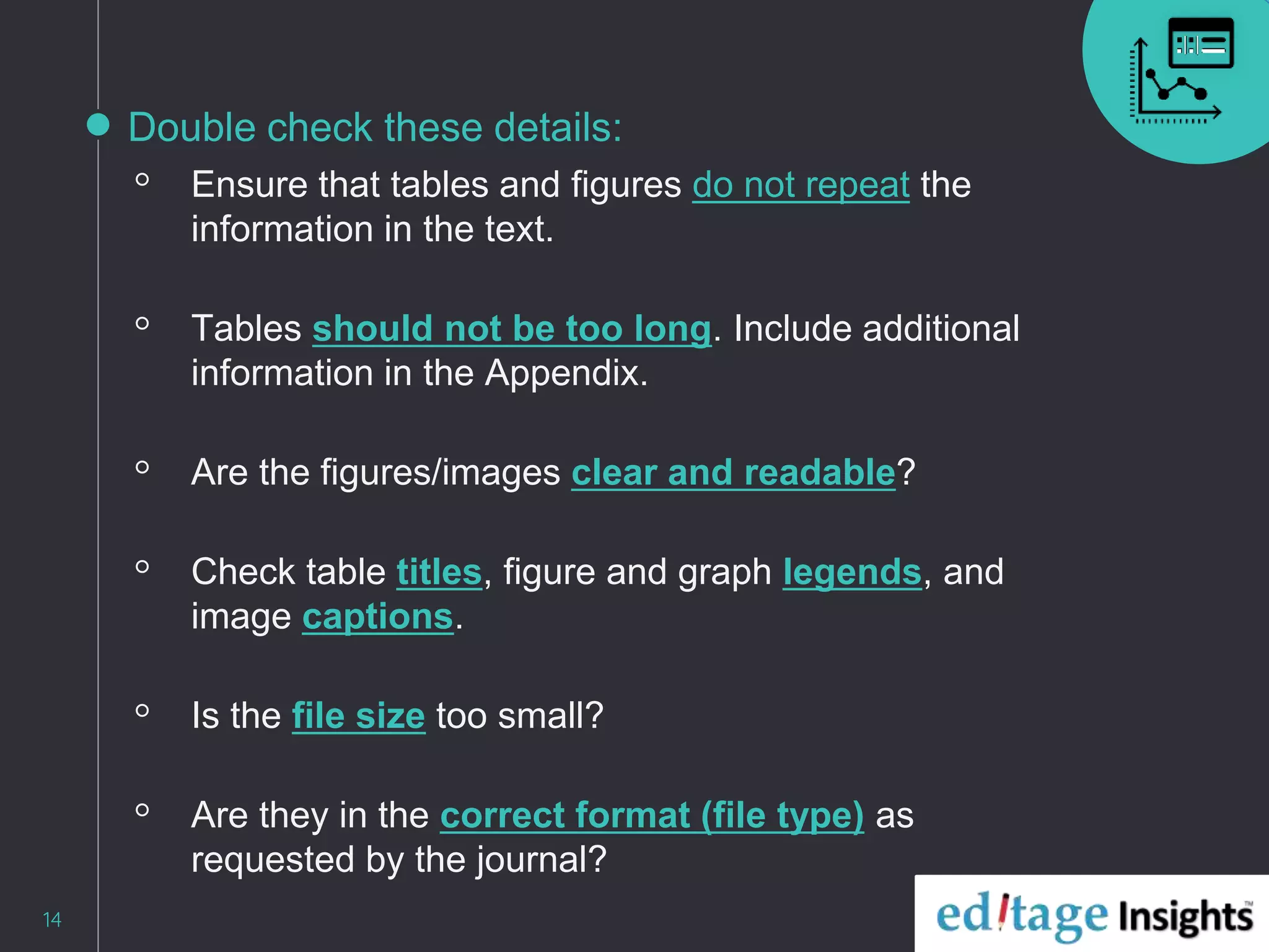 Double check these details:
◦ Ensure that tables and figures do not repeat the
information in the text.
◦ Tables should not be too long. Include additional
information in the Appendix.
◦ Are the figures/images clear and readable?
◦ Check table titles, figure and graph legends, and
image captions.
◦ Is the file size too small?
◦ Are they in the correct format (file type) as
requested by the journal?
14
 