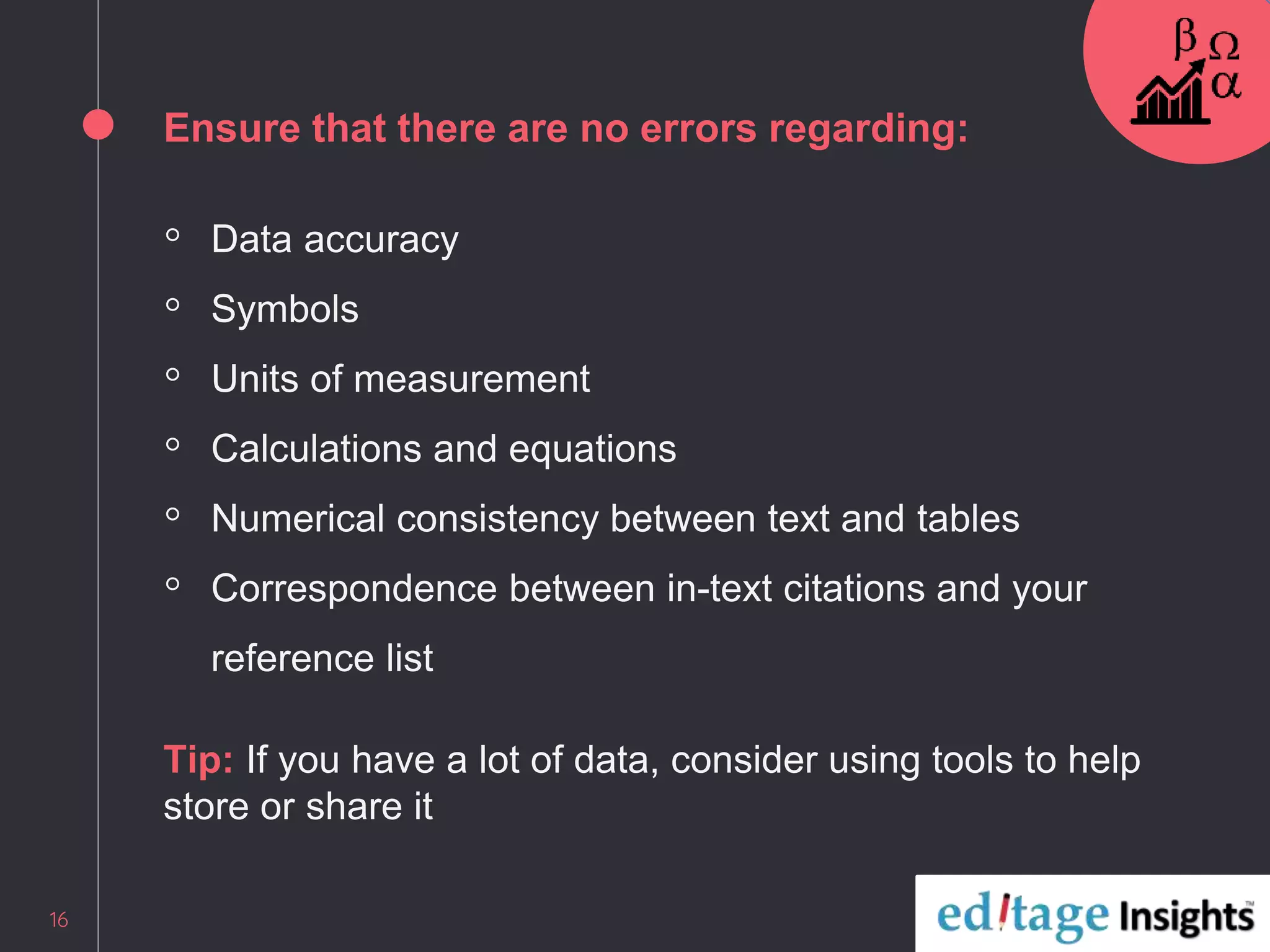 Ensure that there are no errors regarding:
◦ Data accuracy
◦ Symbols
◦ Units of measurement
◦ Calculations and equations
◦ Numerical consistency between text and tables
◦ Correspondence between in-text citations and your
reference list
Tip: If you have a lot of data, consider using tools to help
store or share it
16
 