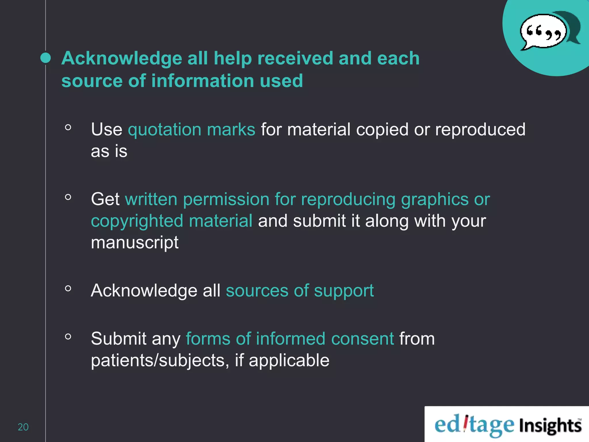 Acknowledge all help received and each
source of information used
◦ Use quotation marks for material copied or reproduced
as is
◦ Get written permission for reproducing graphics or
copyrighted material and submit it along with your
manuscript
◦ Acknowledge all sources of support
◦ Submit any forms of informed consent from
patients/subjects, if applicable
20
 