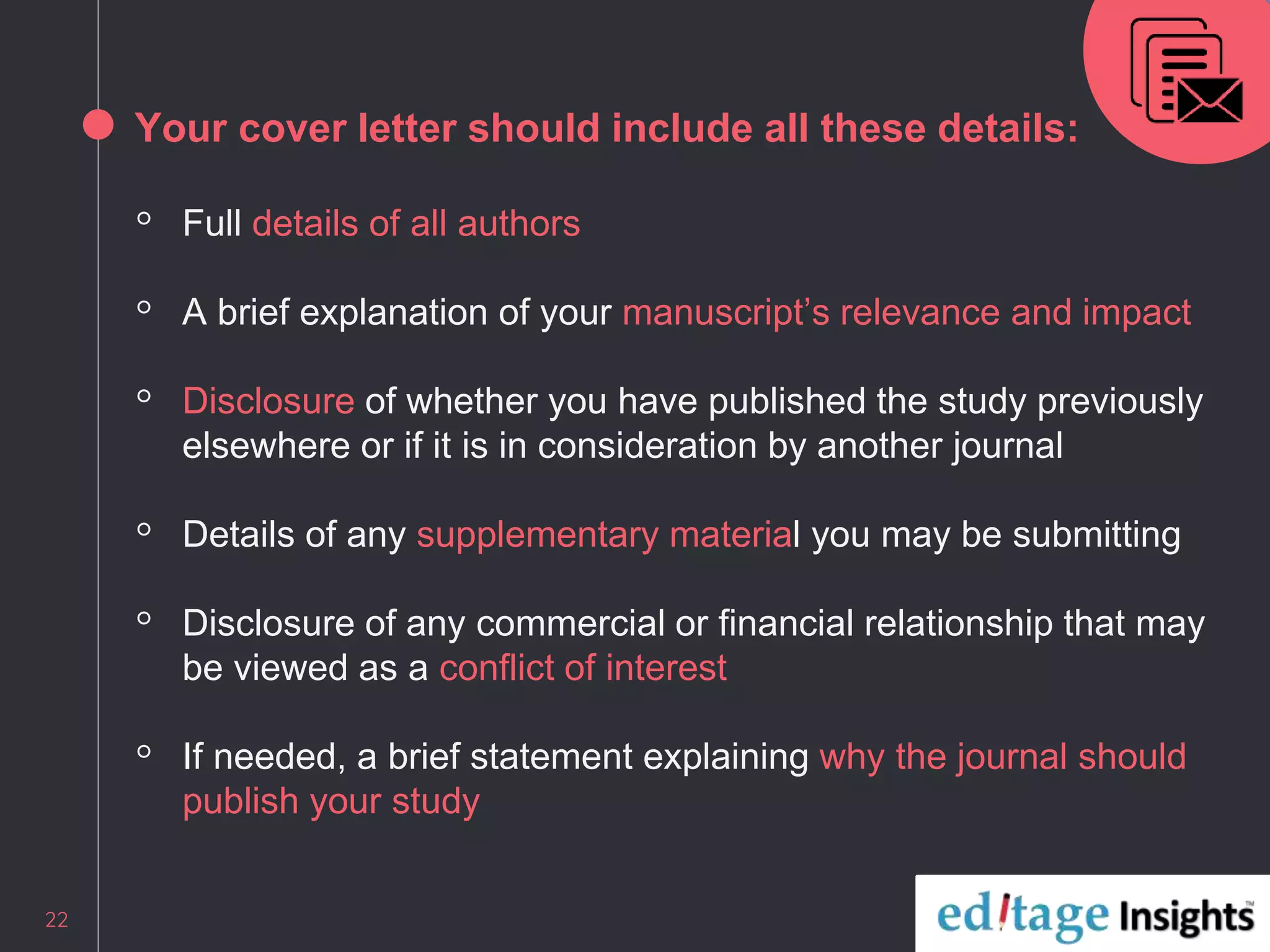 Your cover letter should include all these details:
◦ Full details of all authors
◦ A brief explanation of your manuscript’s relevance and impact
◦ Disclosure of whether you have published the study previously
elsewhere or if it is in consideration by another journal
◦ Details of any supplementary material you may be submitting
◦ Disclosure of any commercial or financial relationship that may
be viewed as a conflict of interest
◦ If needed, a brief statement explaining why the journal should
publish your study
22
 
