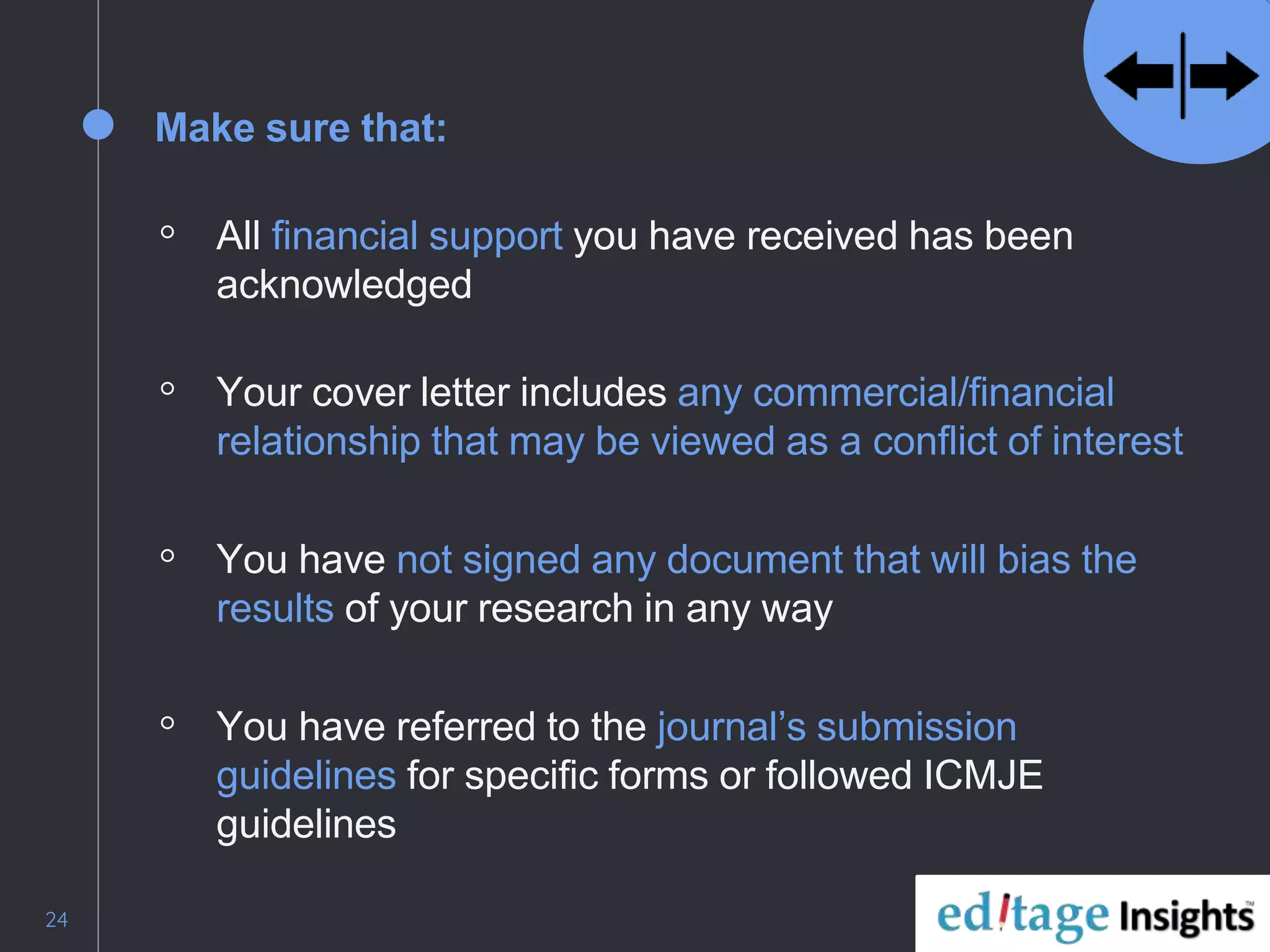 24
Make sure that:
◦ All financial support you have received has been
acknowledged
◦ Your cover letter includes any commercial/financial
relationship that may be viewed as a conflict of interest
◦ You have not signed any document that will bias the
results of your research in any way
◦ You have referred to the journal’s submission
guidelines for specific forms or followed ICMJE
guidelines
 