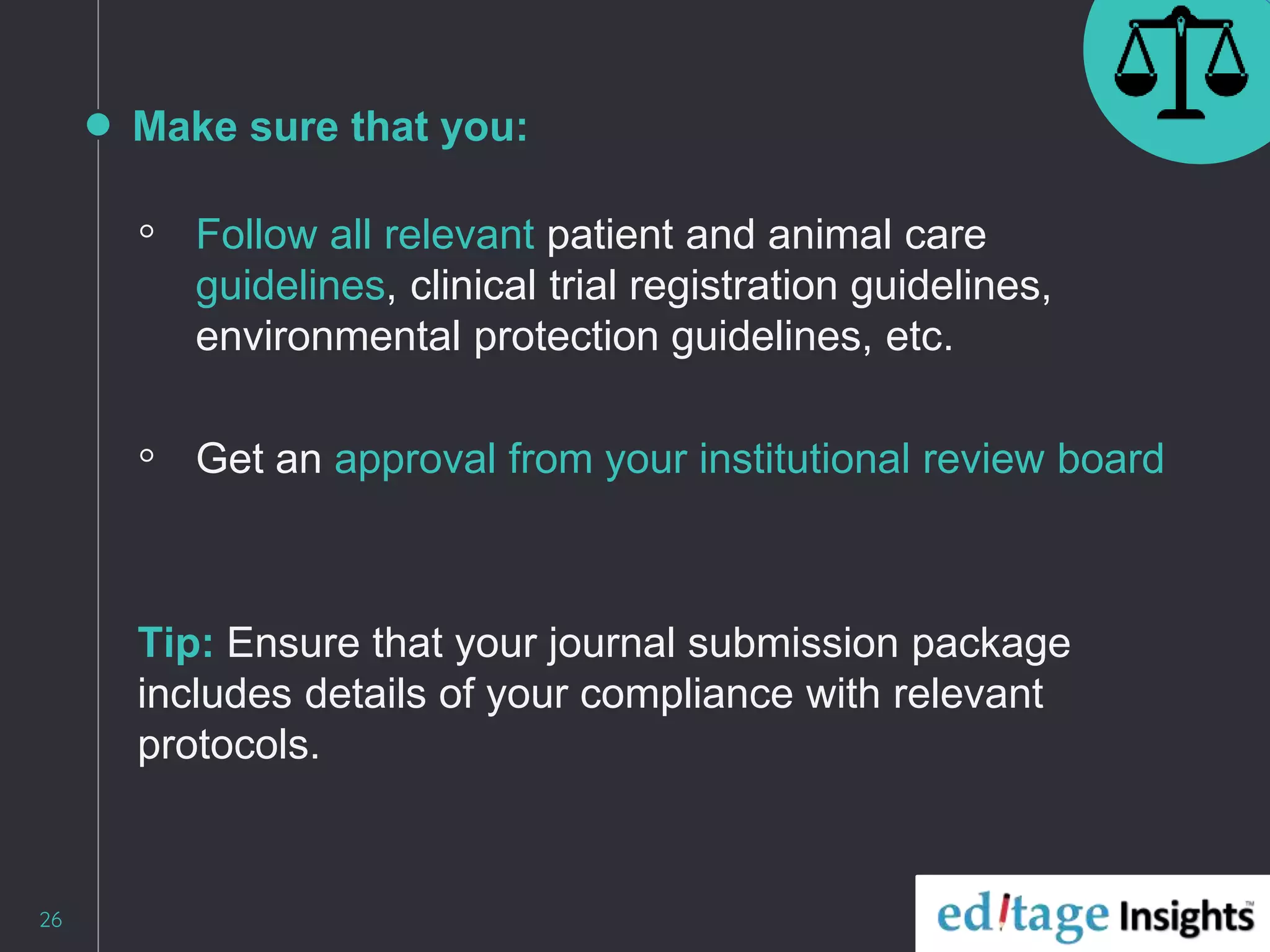 Make sure that you:
◦ Follow all relevant patient and animal care
guidelines, clinical trial registration guidelines,
environmental protection guidelines, etc.
◦ Get an approval from your institutional review board
Tip: Ensure that your journal submission package
includes details of your compliance with relevant
protocols.
26
 
