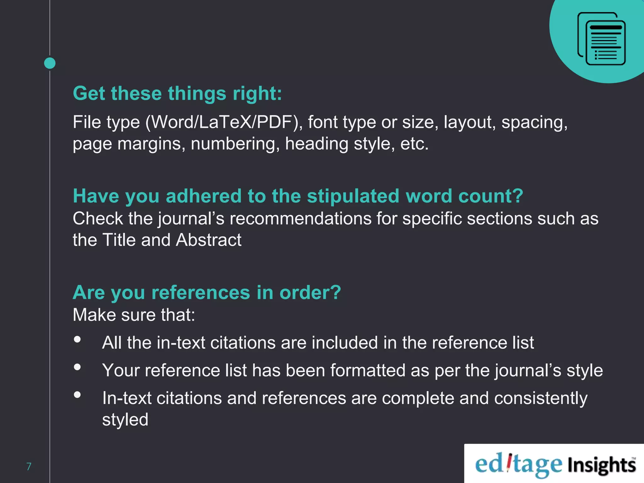 Get these things right:
File type (Word/LaTeX/PDF), font type or size, layout, spacing,
page margins, numbering, heading style, etc.
Have you adhered to the stipulated word count?
Check the journal’s recommendations for specific sections such as
the Title and Abstract
Are you references in order?
Make sure that:
• All the in-text citations are included in the reference list
• Your reference list has been formatted as per the journal’s style
• In-text citations and references are complete and consistently
styled
7
 