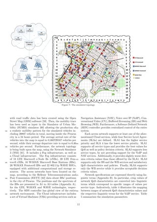WAVE RSU
WiMAX Femtocell
WiMAX Macrocell
LTE Femtocell
LTE Macrocell
Vehicle
1
2
3
4
5
6
7
8
9
10
11
12
13
14
15
16
17
18
19
1
2
3
4
5
6
7
8
9
10
11
12
13
14
15
16
17
18
19
1
2
3
4
5
6
7
8
9
10
11
12
13
14
15
16
17
18
19
1
2
3
4
5
6
7
8
9
10
11
12
13
14
15
16
17
18
19
a b c d e f g h ui vj wk l m n o p tq r s x ya b c d e f g h ui vj wk l m n o p tq r s x y
a b c d e f g h ui vj wk l m n o p tq r s x ya b c d e f g h ui vj wk l m n o p tq r s x y
Cloud
VM
Services
VM
Services
VM
Services
VM
Services
VM
Services
VM
Services
VM
Services
VM
Services
...
...
...
... ...
...
...
...
Fog
SDN controller
MMaaS
SDN controller
MMaaS
Fog
WiMAX MacrocellsWiMAX Macrocells
LTE MacrocellsLTE Macrocells
LTE FemtocellsLTE Femtocells
WiMAX FemtocellsWiMAX Femtocells
WAVE RSUsWAVE RSUsWAVE RSUs
Figure 7: The simulated topology.
with road traﬃc data has been created using the Open
Street Map (OSM) software [59]. Then, the mobility trace
has been used as input in the Simulator of Urban Mo-
bility (SUMO) simulator [60] allowing the production of
a realistic mobility pattern for the simulated vehicles in-535
cluding 39807 vehicles in total, moving inside the Piraeus
city in a 24 hours period. The average arrival rate of the
vehicles into the map is equal to 0,460729167 vehicles per
second, while their average departure rate is equal to 0,46
vehicles per second. Furthermore, the network topology540
is being built upon the map, using the Network Simulator
3 (NS3) [61]. It includes a Fog infrastructure, as well as
a Cloud infrastructure. The Fog infrastructure consists
of 18 LTE Macrocell e-Node Bs (eNBs), 39 LTE Fem-
tocell eNBs, 16 WiMAX Macrocell Base Stations (BSs),545
26 WiMAX Femtocell BSs and 22 802.11p WAVE RSUs,
equipped with additional computational and storage re-
sources. The access networks have been located on the
map, according to the Hellenic Telecommunications and
Post Commission (EETT) [62] data about BSs’ positions550
in the city of Piraeus. The positions and the spectrum of
the BSs are presented in A1 to A3 tables (Appendix A),
for the LTE, WiMAX and WAVE technologies, respec-
tively. The SDN controller has global view of the entire
network environment. The Cloud infrastructure includes555
a set of Virtual Machines (VMs) providing services such as
Navigation Assistance (NAV), Voice over IP (VoIP), Con-
versational Video (CV), Buﬀered Streaming (BS) and Web
Browsing (WB). Furthermore, a Software Deﬁned Network
(SDN) controller provides centralized control of the entire560
system.
Each access network supports at least one of the afore-
mentioned Cloud services, while four Service Level Agree-
ments (SLAs) are deﬁned. SLA1 has the higher service
priority and SLA 4 has the lower service priority. SLA1565
supports all service types and provides the best values for
QoS as well as policy decision criteria. SLA2 supports less
service types, by not providing support for the VoIP and
NAV services. Additionally, it provides slightly worse deci-
sion criteria values than those oﬀered by the SLA1. SLA3570
supports only the BS and the WB services and satisfactory
QoS characteristics and policies. Finally, SLA4 supports
only the WB service while it provides acceptable decision
criteria values.
Network speciﬁcations are expressed directly using lin-575
guistic terms (Appendix B). In particular, crisp values of
network QoS characteristics are converted into linguistic
terms which correspond to speciﬁc ranges of values per
service type. Indicatively, table 4 illustrates the mapping
between ranges of network QoS characteristics values and580
the respective linguistic terms for the VoIP service. Table
5 summarizes the simulation parameters.
11
 