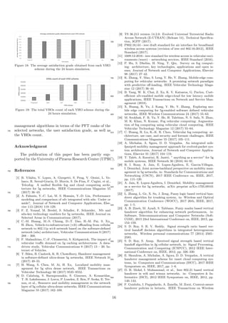 0,6
0,62
0,64
0,66
0,68
0,7
0,72
0,74
0,76
Proposed VAH FAT FAS FAM FAE
Averagesatisfactiongrade(Su,i)
VHO scheme
Average satisfaction grade obtained from each VHO scheme
Figure 18: The average satisfaction grade obtained from each VHO
scheme during the 24 hours simulation.
200000
250000
300000
350000
400000
450000
Proposed VAH FAT FAS FAM FAE
VHOscount
VHO scheme
VHOs count of each VHO scheme
Figure 19: The total VHOs count of each VHO scheme during the
24 hours simulation.
management algorithms in terms of the PFT ranks of the
selected networks, the user satisfaction grade, as well as745
the VHOs count.
Acknowledgment
The publication of this paper has been partly sup-
ported by the University of Piraeus Research Center (UPRC).
References750
[1] R. Vilalta, V. Lopez, A. Giorgetti, S. Peng, V. Orsini, L. Ve-
lasco, R. Serral-Gracia, D. Morris, S. De Fina, F. Cugini, et al.,
Telcofog: A uniﬁed ﬂexible fog and cloud computing archi-
tecture for 5g networks, IEEE Communications Magazine 55
(2017) 36–43.755
[2] A. Fahmin, Y.-C. Lai, M. S. Hossain, Y.-D. Lin, Performance
modeling and comparison of nfv integrated with sdn: Under or
aside?, Journal of Network and Computer Applications, Else-
vier 113 (2018) 119–129.
[3] F. Z. Yousaf, M. Bredel, S. Schaller, F. Schneider, Nfv and760
sdn-key technology enablers for 5g networks, IEEE Journal on
Selected Areas in Communications (2017).
[4] C.-M. Huang, M.-S. Chiang, D.-T. Dao, H.-M. Pai, S. Xu,
H. Zhou, Vehicle-to-infrastructure (v2i) oﬄoading from cellular
network to 802.11p wi-ﬁ network based on the software-deﬁned765
network (sdn) architecture, Vehicular Communications 9 (2017)
288 – 300.
[5] F. Malandrino, C.-F. Chiasserini, S. Kirkpatrick, The impact of
vehicular traﬃc demand on 5g caching architectures: A data-
driven study, Vehicular Communications 8 (2017) 13 – 20. In-770
ternet of Vehicles.
[6] T. Bilen, B. Canberk, K. R. Chowdhury, Handover management
in software-deﬁned ultra-dense 5g networks, IEEE Network 31
(2017) 49–55.
[7] H. Wang, S. Chen, M. Ai, H. Xu, Localized mobility man-775
agement for 5g ultra dense network, IEEE Transactions on
Vehicular Technology 66 (2017) 8535–8552.
[8] D. Calabuig, S. Barmpounakis, S. Gimenez, A. Kousaridas,
T. R. Lakshmana, J. Lorca, P. Lunden, Z. Ren, P. Sroka, E. Ter-
non, et al., Resource and mobility management in the network780
layer of 5g cellular ultra-dense networks, IEEE Communications
Magazine 55 (2017) 162–169.
[9] TS 36.213 version 14.2.0: Evolved Universal Terrestrial Radio
Access Network (E-UTRAN) (Release 14), Technical Speciﬁca-
tion, 3GPP (2017).785
[10] P802.16/d4 - ieee draft standard for air interface for broadband
wireless access systems (revision of ieee std 802.16-2012), IEEE
Standard (2017).
[11] 1609.12-2016 - ieee standard for wireless access in vehicular envi-
ronments (wave) – networking services, IEEE Standard (2016).790
[12] P. Hu, S. Dhelim, H. Ning, T. Qiu, Survey on fog comput-
ing: architecture, key technologies, applications and open is-
sues, Journal of Network and Computer Applications, Elsevier
98 (2017) 27–42.
[13] K. Zhang, Y. Mao, S. Leng, Y. He, Y. Zhang, Mobile-edge com-795
puting for vehicular networks: A promising network paradigm
with predictive oﬀ-loading, IEEE Vehicular Technology Maga-
zine 12 (2017) 36–44.
[14] B. Yang, W. K. Chai, Z. Xu, K. V. Katsaros, G. Pavlou, Cost-
eﬃcient nfv-enabled mobile edge-cloud for low latency mobile800
applications, IEEE Transactions on Network and Service Man-
agement (2018).
[15] X. Huang, R. Yu, J. Kang, Y. He, Y. Zhang, Exploring mo-
bile edge computing for 5g-enabled software deﬁned vehicular
networks, IEEE Wireless Communications 24 (2017) 55–63.805
[16] M. Sookhak, F. R. Yu, Y. He, H. Talebian, N. S. Safa, N. Zhao,
M. K. Khan, N. Kumar, Fog vehicular computing: Augmenta-
tion of fog computing using vehicular cloud computing, IEEE
Vehicular Technology Magazine 12 (2017) 55–64.
[17] C. Huang, R. Lu, K.-K. R. Choo, Vehicular fog computing: ar-810
chitecture, use case, and security and forensic challenges, IEEE
Communications Magazine 55 (2017) 105–111.
[18] A. Michalas, A. Sgora, D. D. Vergados, An integrated mih-
fpmipv6 mobility management approach for evolved-packet sys-
tem architectures, Journal of Network and Computer Applica-815
tions, Elsevier 91 (2017) 104–119.
[19] T. Taleb, A. Ksentini, R. Jantti, ” anything as a service” for 5g
mobile systems, IEEE Network 30 (2016) 84–91.
[20] R. I. Rony, A. Jain, E. Lopez-Aguilera, E. Garcia-Villegas,
I. Demirkol, Joint access-backhaul perspective on mobility man-820
agement in 5g networks, in: Standards for Communications and
Networking (CSCN), 2017 IEEE Conference on, IEEE, 2017,
pp. 115–120.
[21] A. Jain, E. Lopez-Aguilera, I. Demirkol, Mobility management
as a service for 5g networks, arXiv preprint arXiv:1705.09101825
(2017).
[22] L. Zhang, L. Ge, X. Su, J. Zeng, Fuzzy logic based vertical han-
dover algorithm for trunking system, in: Wireless and Optical
Communication Conference (WOCC), 2017 26th, IEEE, 2017,
pp. 1–5.830
[23] A. B. Zineb, M. Ayadi, S. Tabbane, Fuzzy madm based vertical
handover algorithm for enhancing network performances, in:
Software, Telecommunications and Computer Networks (Soft-
COM), 2015 23rd International Conference on, IEEE, 2015, pp.
153–159.835
[24] S. D. Roy, S. R. V. Reddy, Signal strength ratio based ver-
tical handoﬀ decision algorithms in integrated heterogeneous
networks, Wireless personal communications 77 (2014) 2565–
2585.
[25] S. D. Roy, S. Anup, Received signal strength based vertical840
handoﬀ algorithm in 3g cellular network, in: Signal Processing,
Communication and Computing (ICSPCC), 2012 IEEE Inter-
national Conference on, IEEE, 2012, pp. 326–330.
[26] E. Skondras, A. Michalas, A. Sgora, D. D. Vergados, A vertical
handover management scheme for vanet cloud computing sys-845
tems, in: Computers and Communications (ISCC), 2017 IEEE
Symposium on, IEEE, 2017, pp. 1–6.
[27] D. B. Mohd, I. Muhammad, et al., Ieee 802.21 based vertical
handover in wiﬁ and wimax networks, in: Computers & In-
formatics (ISCI), 2012 IEEE Symposium on, IEEE, 2012, pp.850
140–144.
[28] F. Guidolin, I. Pappalardo, A. Zanella, M. Zorzi, Context-aware
handover policies in hetnets, IEEE Transactions on Wireless
16
 