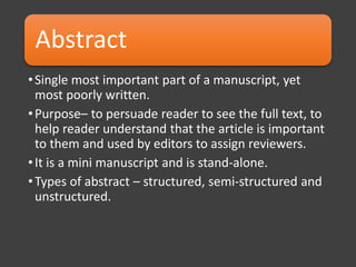 Abstract
•Single most important part of a manuscript, yet
most poorly written.
•Purpose– to persuade reader to see the full text, to
help reader understand that the article is important
to them and used by editors to assign reviewers.
•It is a mini manuscript and is stand-alone.
•Types of abstract – structured, semi-structured and
unstructured.
 