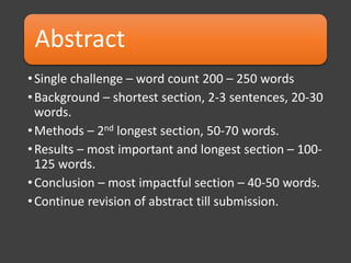 Abstract
•Single challenge – word count 200 – 250 words
•Background – shortest section, 2-3 sentences, 20-30
words.
•Methods – 2nd longest section, 50-70 words.
•Results – most important and longest section – 100-
125 words.
•Conclusion – most impactful section – 40-50 words.
•Continue revision of abstract till submission.
 