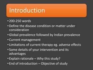 Introduction
•200-250 words
•Define the disease condition or matter under
consideration
•Global prevalence followed by Indian prevalence
•Current management
•Limitations of current therapy eg. adverse effects
•Some details of your intervention and its
advantages
•Explain rationale – Why this study?
•End of introduction – Objective of study
 