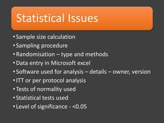 Statistical Issues
•Sample size calculation
•Sampling procedure
•Randomisation – type and methods
•Data entry in Microsoft excel
•Software used for analysis – details – owner, version
•ITT or per protocol analysis
•Tests of normality used
•Statistical tests used
•Level of significance - <0.05
 