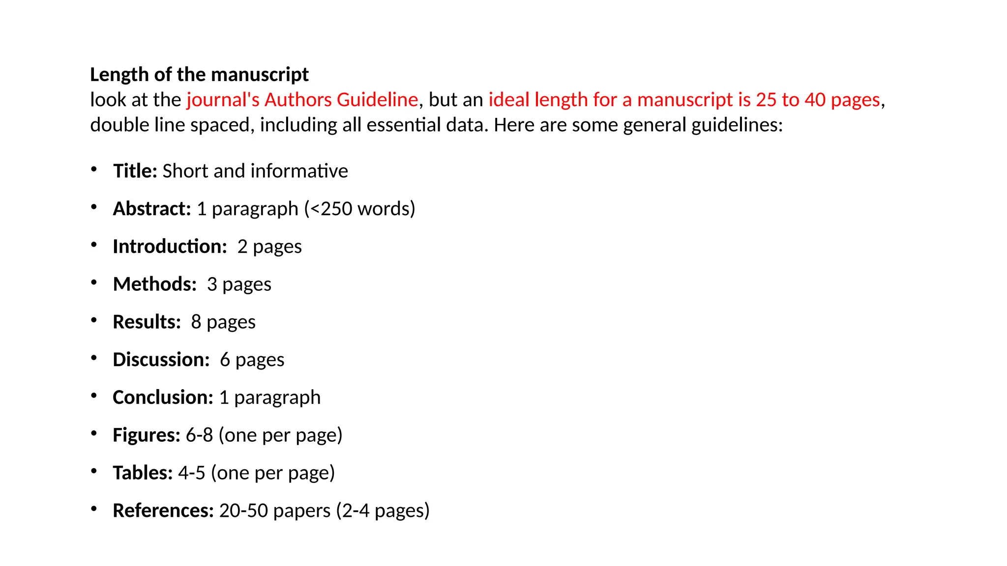 Length of the manuscript
look at the journal's Authors Guideline, but an ideal length for a manuscript is 25 to 40 pages,
double line spaced, including all essential data. Here are some general guidelines:
• Title: Short and informative
• Abstract: 1 paragraph (<250 words)
• Introduction: 2 pages
• Methods: 3 pages
• Results: 8 pages
• Discussion: 6 pages
• Conclusion: 1 paragraph
• Figures: 6-8 (one per page)
• Tables: 4-5 (one per page)
• References: 20-50 papers (2-4 pages)
 